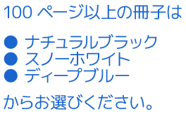 100ページ以上の冊子は「ナチュラルブラック」「スノーホワイト」「ディープブルー」からお選びください。