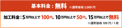基本料金:無料 ※通常価格 5,000円加工料金：5万円以上で100円、10万円以上で50円、15万円以上で無料※通常価格 100円 / 1枚