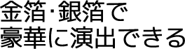 金箔･銀箔で豪華に演出できる