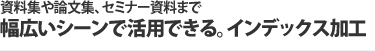 資料集や論文集、セミナー資料まで幅広いシーンで活用できる。インデックス加工