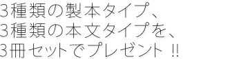 ３種類の製本タイプ、３種類の本文タイプを、3冊セットでプレゼント !!