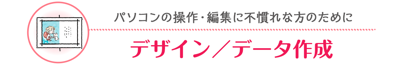 パソコンの操作・編集に不慣れな方のために「デザイン/データ作成」